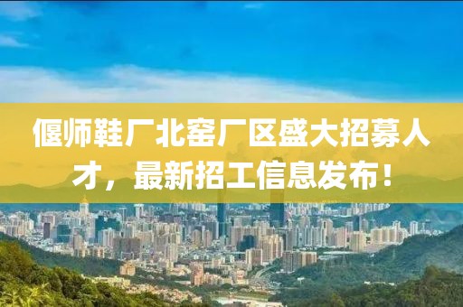 偃师鞋厂北窑厂区盛大招募人才，最新招工信息发布！