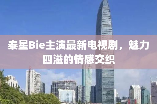 泰星Bie主演最新电视剧，魅力四溢的情感交织