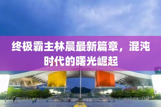 终极霸主林晨最新篇章，混沌时代的曙光崛起