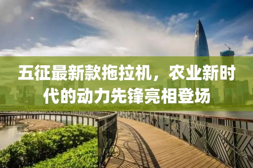 五征最新款拖拉机，农业新时代的动力先锋亮相登场