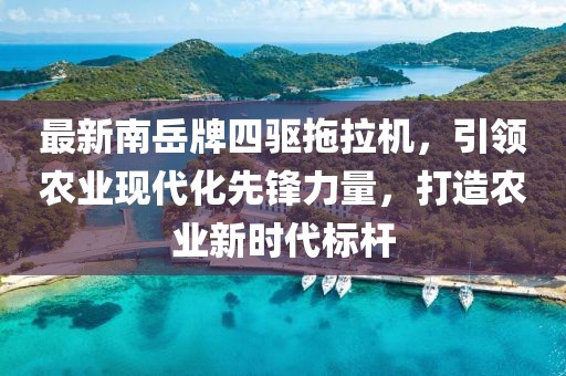 最新南岳牌四驱拖拉机，引领农业现代化先锋力量，打造农业新时代标杆