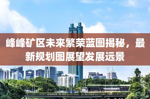 峰峰矿区未来繁荣蓝图揭秘，最新规划图展望发展远景