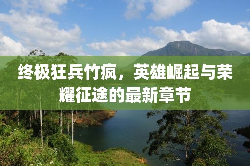 终极狂兵竹疯，英雄崛起与荣耀征途的最新章节