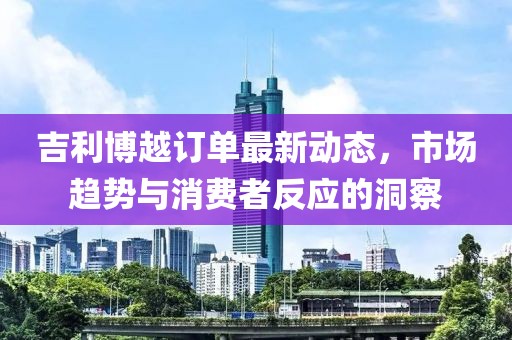 吉利博越订单最新动态，市场趋势与消费者反应的洞察