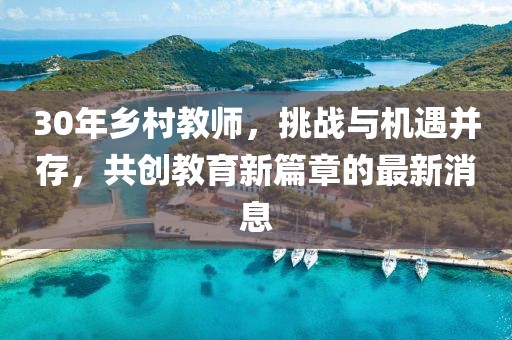 30年乡村教师，挑战与机遇并存，共创教育新篇章的最新消息