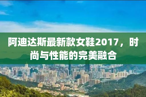 阿迪达斯最新款女鞋2017，时尚与性能的完美融合