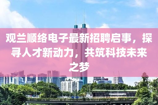 观兰顺络电子最新招聘启事，探寻人才新动力，共筑科技未来之梦
