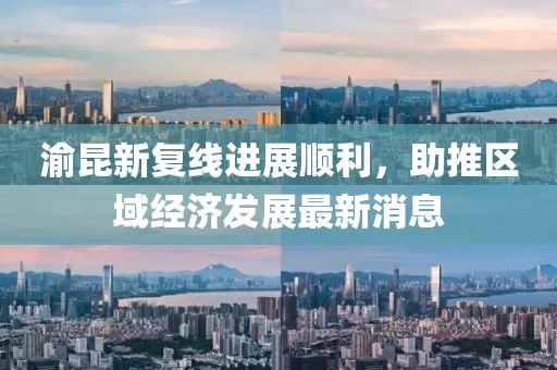 渝昆新复线进展顺利，助推区域经济发展最新消息