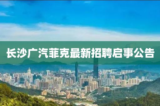 长沙广汽菲克最新招聘启事公告