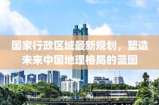 国家行政区域最新规划，塑造未来中国地理格局的蓝图