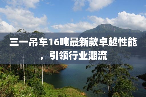 三一吊车16吨最新款卓越性能，引领行业潮流