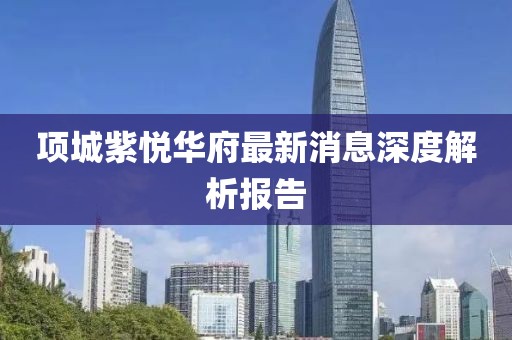 项城紫悦华府最新消息深度解析报告