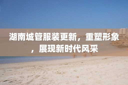 湖南城管服装更新，重塑形象，展现新时代风采