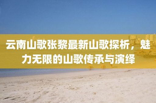 云南山歌张黎最新山歌探析，魅力无限的山歌传承与演绎