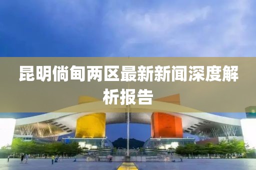 昆明倘甸两区最新新闻深度解析报告
