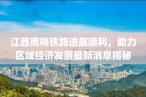 江西鹰梅铁路进展顺利，助力区域经济发展最新消息揭秘