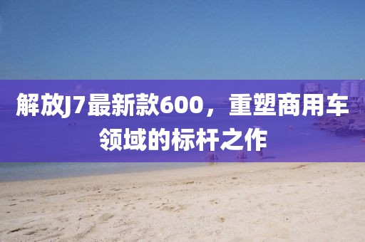 解放J7最新款600，重塑商用车领域的标杆之作