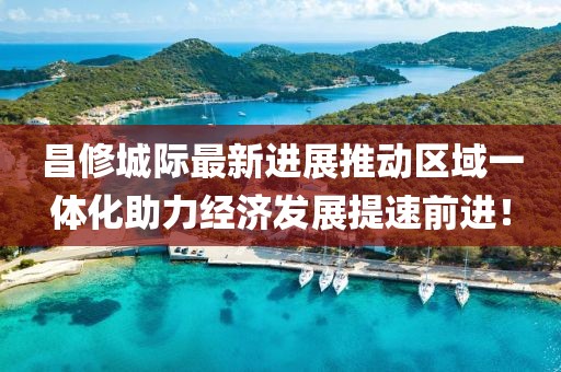 昌修城际最新进展推动区域一体化助力经济发展提速前进！