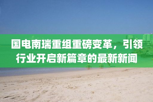 国电南瑞重组重磅变革，引领行业开启新篇章的最新新闻