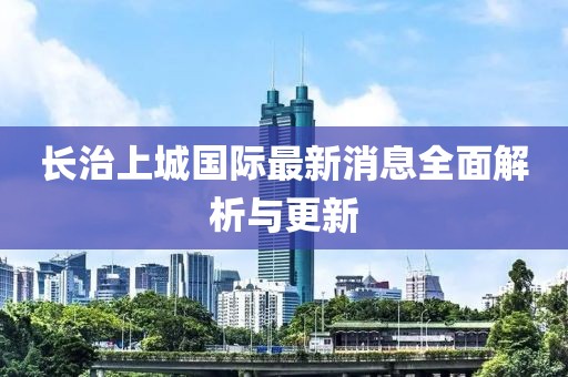 长治上城国际最新消息全面解析与更新