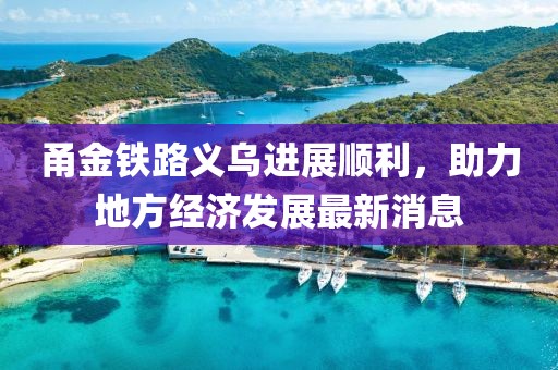 甬金铁路义乌进展顺利，助力地方经济发展最新消息