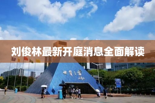 刘俊林最新开庭消息全面解读