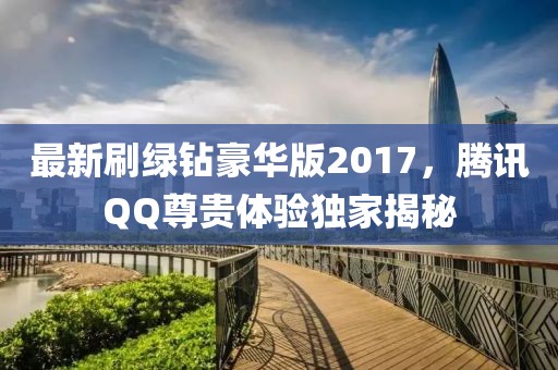最新刷绿钻豪华版2017，腾讯QQ尊贵体验独家揭秘