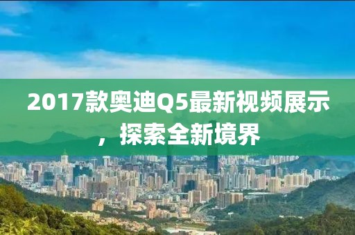2017款奥迪Q5最新视频展示，探索全新境界