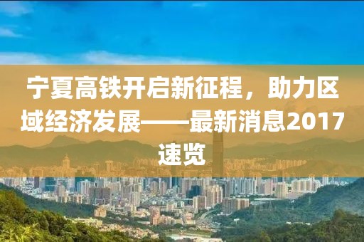 宁夏高铁开启新征程，助力区域经济发展——最新消息2017速览