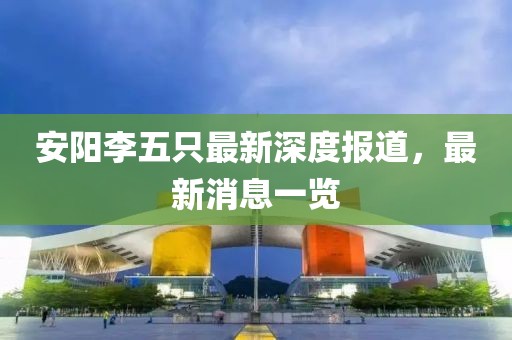 安阳李五只最新深度报道，最新消息一览