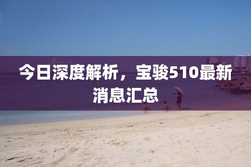 今日深度解析，宝骏510最新消息汇总