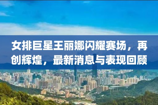 女排巨星王丽娜闪耀赛场，再创辉煌，最新消息与表现回顾