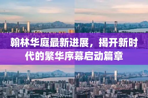 翰林华庭最新进展，揭开新时代的繁华序幕启动篇章