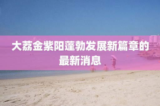 大荔金紫阳蓬勃发展新篇章的最新消息