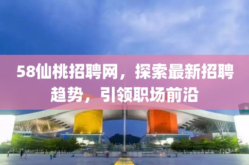 58仙桃招聘网，探索最新招聘趋势，引领职场前沿