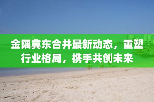 金隅冀东合并最新动态，重塑行业格局，携手共创未来