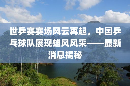 世乒赛赛场风云再起，中国乒乓球队展现雄风风采——最新消息揭秘
