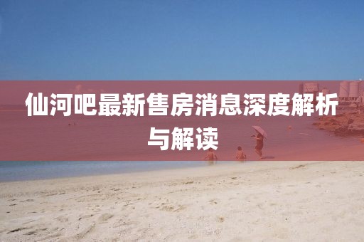 仙河吧最新售房消息深度解析与解读