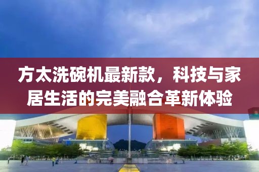 方太洗碗机最新款，科技与家居生活的完美融合革新体验