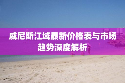 威尼斯江域最新价格表与市场趋势深度解析