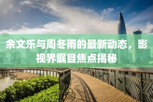 余文乐与周冬雨的最新动态，影视界瞩目焦点揭秘