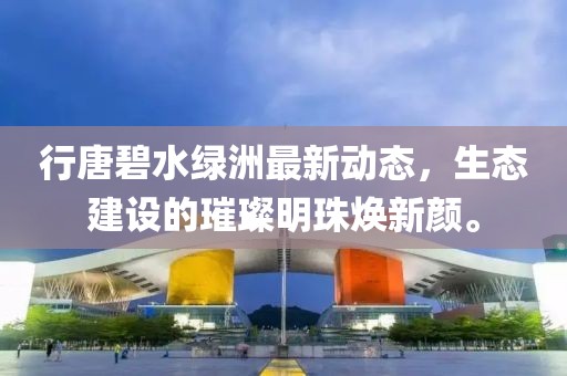 行唐碧水绿洲最新动态，生态建设的璀璨明珠焕新颜。