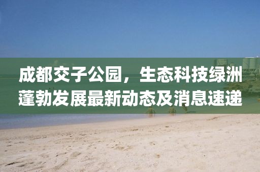 成都交子公园，生态科技绿洲蓬勃发展最新动态及消息速递