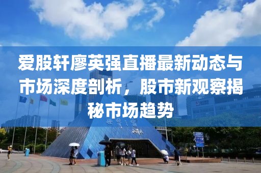 爱股轩廖英强直播最新动态与市场深度剖析，股市新观察揭秘市场趋势