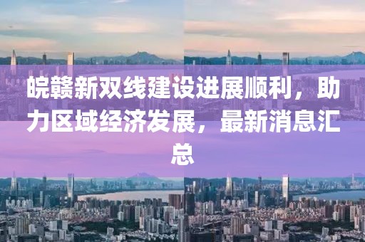 皖赣新双线建设进展顺利，助力区域经济发展，最新消息汇总