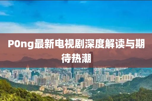 P0ng最新电视剧深度解读与期待热潮