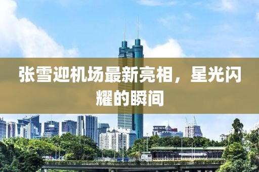 张雪迎机场最新亮相，星光闪耀的瞬间