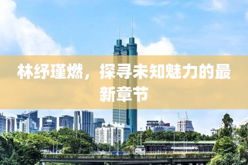 林纾瑾燃，探寻未知魅力的最新章节