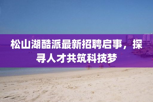 松山湖酷派最新招聘启事，探寻人才共筑科技梦
