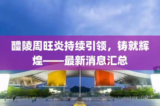 醴陵周旺炎持续引领，铸就辉煌——最新消息汇总